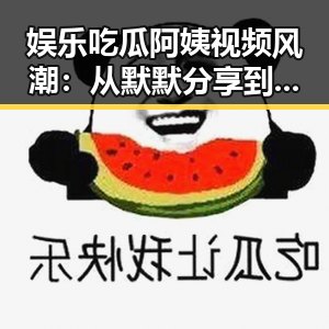 娱乐吃瓜阿姨视频风潮:从默默分享到全民热追