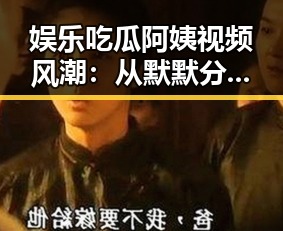 娱乐吃瓜阿姨视频风潮:从默默分享到全民热追