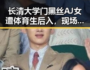 长清大学门黑丝AJ女遭体育生后入,现场高清完整版引发热议